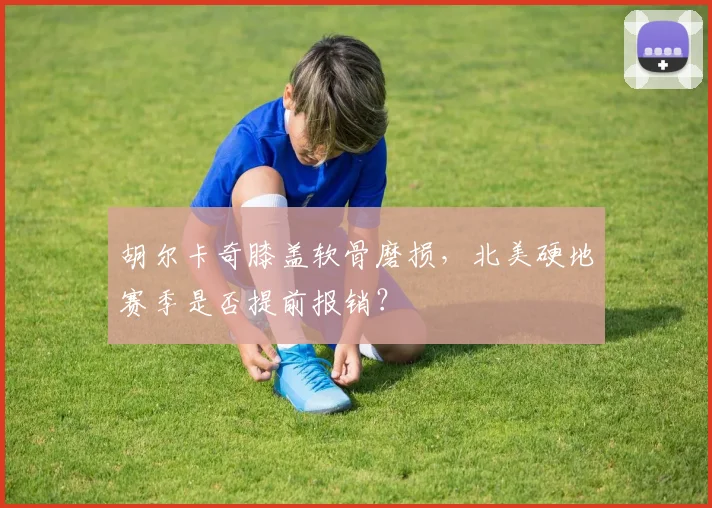 胡尔卡奇膝盖软骨磨损,北美硬地赛季是否提前报销?