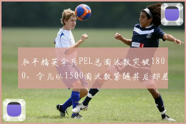 和平精英伞兵PEL总淘汰数突破1800，令儿以1500淘汰数紧随其后却差20%胜率__br_